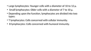 • Large lymphocytes: Younger cells with a diameter of 10 to 12 µ.
• Small lymphocytes: Older cells with a diameter of 7 to 10 µ.
• Depending upon the function, lymphocytes are divided into two
types:
• T lymphocytes: Cells concerned with cellular immunity.
• B lymphocytes: Cells concerned with humoral immunity.
 