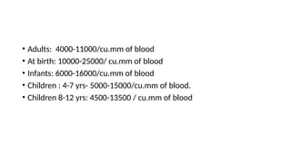 • Adults: 4000-11000/cu.mm of blood
• At birth: 10000-25000/ cu.mm of blood
• Infants: 6000-16000/cu.mm of blood
• Children : 4-7 yrs- 5000-15000/cu.mm of blood.
• Children 8-12 yrs: 4500-13500 / cu.mm of blood
 