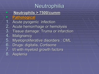 Neutrophilia
 Neutrophils > 7500/cumm
 Pathological
1. Acute pyogenic infection
2. Acute hemorrhage or hemolysis
3. Tissue damage: Truma or infarction
4. Malignancy
5. Myeloproliferative disorders : CML
6. Drugs: digitalis, Cortisone
7. t/t with myeloid growth factors
8. Asplenia
 