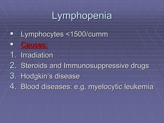 Lymphopenia
 Lymphocytes <1500/cumm
 Causes:
1. Irradiation
2. Steroids and Immunosuppressive drugs
3. Hodgkin’s disease
4. Blood diseases: e.g. myelocytic leukemia
 
