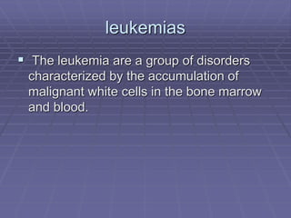 leukemias
 The leukemia are a group of disorders
characterized by the accumulation of
malignant white cells in the bone marrow
and blood.
 