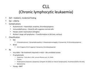 CLL 
(Chronic lymphocytic leukaemia) 
• Def – Indolent, incidental finding 
• Epi – elderly 
• Complications 
• Autoimmune – Haemolytic anaemia, thrombocytopenia 
• Immunodeficiency – Clonal B cells suppress normal cells 
• Herpes zoster reactivation (shingles) 
• Richter’s large cell lymphoma – Transformation in LN (rare, serious) 
• Classification 
• RAI 
• 0 (lymphocytosis), I (lymphadenopathy), II (hepatosplenomegaly), III (anaemia), IV (thrombocytopenia) 
• Binet 
• A (≤ 2 organs), B (≤ 5 organs), C (anaemia, thrombocytopenia) 
• Rx 
– Incurable – No treatment required in most – die unrelated causes 
– If symptomatic 
– Supportive – Early Abx in infec, annual influenza vacc, Fe, folate 
– Chemo 
– Prednisolone (improves cytopenia), Campath 1H (CD52 on mature lymphocytes), rituximab (CD20 on B cells) 
– Splenectomy 
– Young – BMT 
 