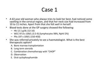 Case 1 
• A 63 year old woman who always tries to look her best, had noticed some 
swelling in the cervical region, and that her neck size had increased from 
10 to 11 inches. Apart from that she felt well in herself. 
• Blood tests done at the GP surgery showed the following: 
– Hb 12.1 g/dL (12-16) 
– WCC 97.0 x 109/L (3.5-9) (lymphocytes 98%, Nphil 2%) 
– Plts 197 x 109/L (150-450) 
• She was referred privately to see a haematologist. What is the best 
therapeutic option? 
A. Bone marrow transplantation 
B. Long term steroids 
C. Combination chemotherapy with “CHOP” 
D. Observation 
E. Oral cyclophosphamide 
 