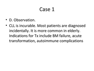 Case 1 
• D. Observation. 
• CLL is incurable. Most patients are diagnosed 
incidentally. It is more common in elderly. 
Indications for Tx include BM failure, acute 
transformation, autoimmune complications 
 