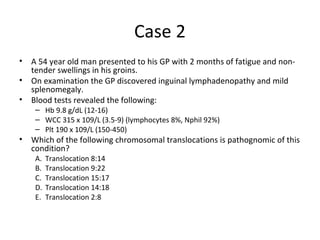 Case 2 
• A 54 year old man presented to his GP with 2 months of fatigue and non-tender 
swellings in his groins. 
• On examination the GP discovered inguinal lymphadenopathy and mild 
splenomegaly. 
• Blood tests revealed the following: 
– Hb 9.8 g/dL (12-16) 
– WCC 315 x 109/L (3.5-9) (lymphocytes 8%, Nphil 92%) 
– Plt 190 x 109/L (150-450) 
• Which of the following chromosomal translocations is pathognomic of this 
condition? 
A. Translocation 8:14 
B. Translocation 9:22 
C. Translocation 15:17 
D. Translocation 14:18 
E. Translocation 2:8 
 