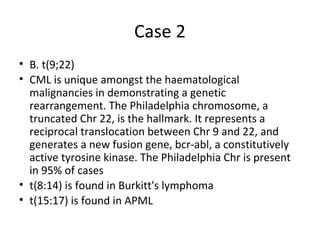 Case 2 
• B. t(9;22) 
• CML is unique amongst the haematological 
malignancies in demonstrating a genetic 
rearrangement. The Philadelphia chromosome, a 
truncated Chr 22, is the hallmark. It represents a 
reciprocal translocation between Chr 9 and 22, and 
generates a new fusion gene, bcr-abl, a constitutively 
active tyrosine kinase. The Philadelphia Chr is present 
in 95% of cases 
• t(8:14) is found in Burkitt's lymphoma 
• t(15:17) is found in APML 
 