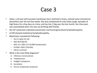 Case 3 
• Helen, a 24 year old Caucasian hairdresser born and bred in Essex, noticed some retrosternal 
discomfort over the last few weeks. She also complained of a dry tickly cough, episodes of 
high fevers for a few days at a time, and has lost 1.5kg over the last month. Her chest pain 
was exacerbated when she was out drinking with friends. 
• Her GP conducted a detailed examination and found generalised lymphadenopathy. 
• A CXR showed mediastinal lymphadenopathy. 
• Blood tests revealed the following: 
– Hb 11.2 g/dL (12-16) 
– MCV 90 fl (80-95) 
– WCC 15 x 109/L (3.5-9) (98% lymphocytes) 
– Plt 600 x 109/L (150-450) 
– ESR 65 mm/h (0) 
• What is the most likely diagnosis? 
A. Infectious mononucleosis 
B. Toxoplasmosis 
C. Hodgkin's lymphoma 
D. Sarcoidosis 
E. Chronic lymphocytic leukaemia 
 