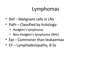 Lymphomas 
• Def – Malignant cells in LNs 
• Path – Classified by histology: 
• Hodgkin’s lymphoma 
• Non-Hodgkin’s lymphoma (NHL) 
• Epi – Commoner than leukaemias 
• CF – Lymphadenopathy, B Sx 
 