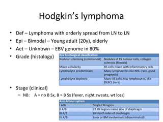 Hodgkin’s lymphoma 
• Def – Lymphoma with orderly spread from LN to LN 
• Epi – Bimodal – Young adult (20y), elderly 
• Aet – Unknown – EBV genome in 80% 
• Grade (histology) 
• Stage (clinical) 
– NB: A = no B Sx, B = B Sx (fever, night sweats, wt loss) 
 