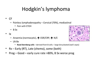 Hodgkin’s lymphoma 
• CF 
– Painless lymphadenopathy – Cervical (70%), mediastinal 
• Pain with ETOH 
– B Sx 
• Ix 
– Anaemia (normocytic),  ESR/CRP,  N/E 
– LN Bx 
• Reed Sternberg cells – derived from B cells – large binucleated (owl’s eyes) 
• Rx – Early (RT), Late (chemo), some (both) 
• Prog – Good – early cure rate >80%, B Sx worse prog 
 