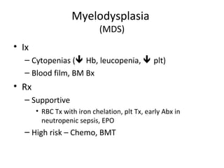 Myelodysplasia 
(MDS) 
• Ix 
– Cytopenias ( Hb, leucopenia,  plt) 
– Blood film, BM Bx 
• Rx 
– Supportive 
• RBC Tx with iron chelation, plt Tx, early Abx in 
neutropenic sepsis, EPO 
– High risk – Chemo, BMT 
 