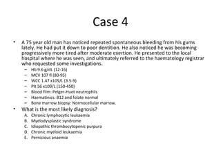 Case 4 
• A 75 year old man has noticed repeated spontaneous bleeding from his gums 
lately. He had put it down to poor dentition. He also noticed he was becoming 
progressively more tired after moderate exertion. He presented to the local 
hospital where he was seen, and ultimately referred to the haematology registrar 
who requested some investigations. 
– Hb 9.6 g/dL (12-16) 
– MCV 107 fl (80-95) 
– WCC 1.47 x109/L (3.5-9) 
– Plt 56 x109/L (150-450) 
– Blood film: Pelger-Huet neutrophils 
– Haematinics: B12 and folate normal 
– Bone marrow biopsy: Normocellular marrow. 
• What is the most likely diagnosis? 
A. Chronic lymphocytic leukaemia 
B. Myelodysplastic syndrome 
C. Idiopathic thrombocytopenic purpura 
D. Chronic myeloid leukaemia 
E. Pernicious anaemia 
 