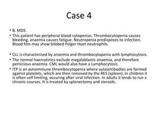 Case 4 
• B. MDS. 
• This patient has peripheral blood cytopenias. Thrombocytopenia causes 
bleeding, anaemia causes fatigue. Neutropenia predisposes to infection. 
Blood film may show bilobed Pelger Huet neutrophils. 
• CLL is characterised by anaemia and thrombocytopenia with lymphocytosis. 
• The normal haematinics exclude megaloblastic anaemia, and therefore 
pernicious anaemia. CML would also have a Lymphocytosis. 
• ITP is an autoimmune thrombocytopenia where autoantibodies are formed 
against platelets, which are then removed by the RES (spleen). In children it 
is often self limiting, occuring after viral infection. In adults it tends to run a 
chronic courses. It is treated by splenectomy and steroids. 
 