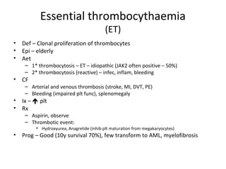 Essential thrombocythaemia 
(ET) 
• Def – Clonal proliferation of thrombocytes 
• Epi – elderly 
• Aet 
– 1* thrombocytosis – ET – idiopathic (JAK2 often positive – 50%) 
– 2* thrombocytosis (reactive) – infec, inflam, bleeding 
• CF 
– Arterial and venous thrombosis (stroke, MI, DVT, PE) 
– Bleeding (impaired plt func), splenomegaly 
• Ix –  plt 
• Rx 
– Aspirin, observe 
– Thrombotic event: 
• Hydroxyurea, Anagrelide (inhib plt maturation from megakaryocytes) 
• Prog – Good (10y survival 70%), few transform to AML, myelofibrosis 
 