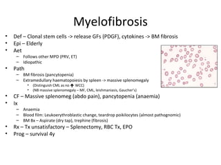 Myelofibrosis 
• Def – Clonal stem cells -> release GFs (PDGF), cytokines -> BM fibrosis 
• Epi – Elderly 
• Aet 
– Follows other MPD (PRV, ET) 
– Idiopathic 
• Path 
– BM fibrosis (pancytopenia) 
– Extramedullary haematopoiesis by spleen -> massive splenomegaly 
• (Distinguish CML as no  WCC) 
• (NB massive splenomegaly – MF, CML, leishmaniasis, Gaucher’s) 
• CF – Massive splenomeg (abdo pain), pancytopenia (anaemia) 
• Ix 
– Anaemia 
– Blood film: Leukoerythroblastic change, teardrop poikilocytes (almost pathognomic) 
– BM Bx – Aspirate (dry tap), trephine (fibrosis) 
• Rx – Tx unsatisfactory – Splenectomy, RBC Tx, EPO 
• Prog – survival 4y 
 