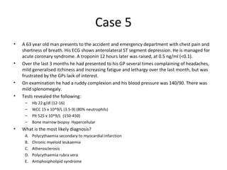 Case 5 
• A 63 year old man presents to the accident and emergency department with chest pain and 
shortness of breath. His ECG shows anterolateral ST segment depression. He is managed for 
acute coronary syndrome. A troponin 12 hours later was raised, at 0.5 ng/ml (<0.1). 
• Over the last 3 months he had presented to his GP several times complaining of headaches, 
mild generalised itchiness and increasing fatigue and lethargy over the last month, but was 
frustrated by the GPs lack of interest. 
• On examination he had a ruddy complexion and his blood pressure was 140/90. There was 
mild splenomegaly. 
• Tests revealed the following: 
– Hb 22 g/dl (12-16) 
– WCC 15 x 10^9/L (3.5-9) (80% neutrophils) 
– Plt 525 x 10^9/L (150-450) 
– Bone marrow biopsy: Hypercellular 
• What is the most likely diagnosis? 
A. Polycythaemia secondary to myocardial infarction 
B. Chronic myeloid leukaemia 
C. Atherosclerosis 
D. Polycythaemia rubra vera 
E. Antiphospholipid syndrome 
 