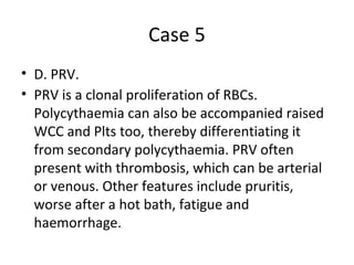 Case 5 
• D. PRV. 
• PRV is a clonal proliferation of RBCs. 
Polycythaemia can also be accompanied raised 
WCC and Plts too, thereby differentiating it 
from secondary polycythaemia. PRV often 
present with thrombosis, which can be arterial 
or venous. Other features include pruritis, 
worse after a hot bath, fatigue and 
haemorrhage. 
 