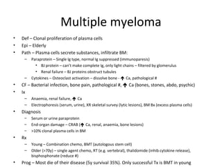 Multiple myeloma 
• Def – Clonal proliferation of plasma cells 
• Epi – Elderly 
• Path – Plasma cells secrete substances, infiltrate BM: 
– Paraprotein – Single Ig type, normal Ig suppressed (immunoparesis) 
• BJ protein – can’t make complete Ig, only light chains – filtered by glomerulus 
• Renal failure – BJ proteins obstruct tubules 
– Cytokines – Osteoclast activation – dissolve bone -  Ca, pathological # 
• CF – Bacterial infection, bone pain, pathological #,  Ca (bones, stones, abdo, psychic) 
• Ix 
– Anaemia, renal failure,  Ca 
– Electrophoresis (serum, urine), XR skeletal survey (lytic lesions), BM Bx (excess plasma cells) 
• Diagnosis 
– Serum or urine paraprotein 
– End-organ damage – CRAB ( Ca, renal, anaemia, bone lesions) 
– >10% clonal plasma cells in BM 
• Rx 
– Young – Combination chemo, BMT (autologous stem cell) 
– Older (>70y) – single agent chemo, RT (e.g. vertebral), thalidomide (inhib cytokine release), 
bisphosphonate (reduce #) 
• Prog – Most die of their disease (5y survival 35%). Only successful Tx is BMT in young 
 