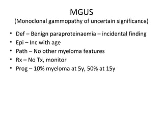 MGUS 
(Monoclonal gammopathy of uncertain significance) 
• Def – Benign paraproteinaemia – incidental finding 
• Epi – Inc with age 
• Path – No other myeloma features 
• Rx – No Tx, monitor 
• Prog – 10% myeloma at 5y, 50% at 15y 
 