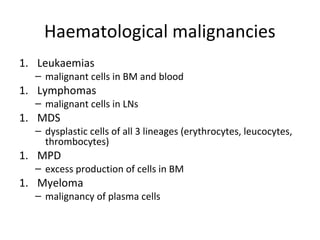 Haematological malignancies 
1. Leukaemias 
– malignant cells in BM and blood 
1. Lymphomas 
– malignant cells in LNs 
1. MDS 
– dysplastic cells of all 3 lineages (erythrocytes, leucocytes, 
thrombocytes) 
1. MPD 
– excess production of cells in BM 
1. Myeloma 
– malignancy of plasma cells 
 