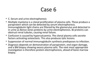 Case 6 
• C. Serum and urine electrophoresis 
• Multiple myeloma is a clonal proliferation of plasma cells. These produce a 
paraprotein which can be detected by serum electrophoresis. 
Immunoglobulin light chains are filtered by the glomerulus and detected in 
in urine as Bence Jones proteins by urine electrophoresis. BJ proteins can 
obstruct renal tubules, causing renal failure. 
• Confusion is caused by hypercalcaemia. The clonal plasma cells secrete 
factors activating osteoclasts. This also produces lytic lesions. 
• Suppression of normal immunoglobulin synthesis predisposes to infection. 
• Diagnosis depends on demonstration of paraprotein, end organ damage, 
and a BM biopsy showing excess plasma cells. The next most appropriate 
investigation is therefore protein electrophoresis, ahead of bone marrow 
biopsy. 
