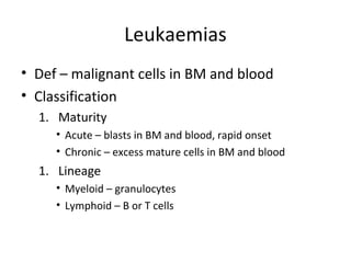 Leukaemias 
• Def – malignant cells in BM and blood 
• Classification 
1. Maturity 
• Acute – blasts in BM and blood, rapid onset 
• Chronic – excess mature cells in BM and blood 
1. Lineage 
• Myeloid – granulocytes 
• Lymphoid – B or T cells 
 