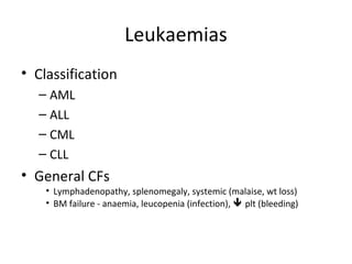 Leukaemias 
• Classification 
– AML 
– ALL 
– CML 
– CLL 
• General CFs 
• Lymphadenopathy, splenomegaly, systemic (malaise, wt loss) 
• BM failure - anaemia, leucopenia (infection),  plt (bleeding) 
 