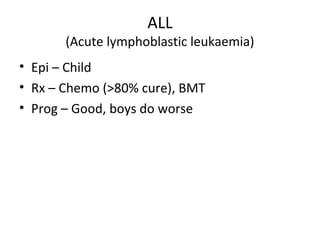 ALL 
(Acute lymphoblastic leukaemia) 
• Epi – Child 
• Rx – Chemo (>80% cure), BMT 
• Prog – Good, boys do worse 
 