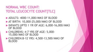 NORMAL WBC COUNT:
TOTAL LEUCOCYTE COUNT[TLC]
 ADULTS: 4000-11,000/MM3 OF BLOOD
 AT BIRTH: 10,000-25,000/MM3 OF BLOOD
 INFANTS UPTO 1 YR OF AGE: 6,000-16,000/MM3
OF BLOOD
 CHILDRENS: 4-7 YRS OF AGE: 5,000-
15,000/MM3 OF BLOOD
 CHILDREN:8-12 YRS: 4,500-13,500/MM3 OF
BLOOD
 