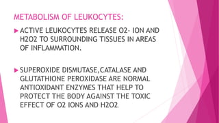METABOLISM OF LEUKOCYTES:
 ACTIVE LEUKOCYTES RELEASE O2- ION AND
H2O2 TO SURROUNDING TISSUES IN AREAS
OF INFLAMMATION.
 SUPEROXIDE DISMUTASE,CATALASE AND
GLUTATHIONE PEROXIDASE ARE NORMAL
ANTIOXIDANT ENZYMES THAT HELP TO
PROTECT THE BODY AGAINST THE TOXIC
EFFECT OF O2 IONS AND H2O2.
 