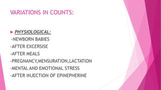 VARIATIONS IN COUNTS:
 PHYSIOLOGICAL:
-NEWBORN BABIES
-AFTER EXCERSISE
-AFTER MEALS
-PREGNANCY,MENSURATION,LACTATION
-MENTAL AND EMOTIONAL STRESS
-AFTER INJECTION OF EPINEPHERINE
 