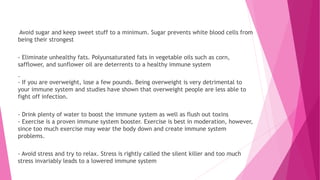 Avoid sugar and keep sweet stuff to a minimum. Sugar prevents white blood cells from
being their strongest
- Eliminate unhealthy fats. Polyunsaturated fats in vegetable oils such as corn,
safflower, and sunflower oil are deterrents to a healthy immune system
.
- If you are overweight, lose a few pounds. Being overweight is very detrimental to
your immune system and studies have shown that overweight people are less able to
fight off infection.
- Drink plenty of water to boost the immune system as well as flush out toxins
- Exercise is a proven immune system booster. Exercise is best in moderation, however,
since too much exercise may wear the body down and create immune system
problems.
- Avoid stress and try to relax. Stress is rightly called the silent killer and too much
stress invariably leads to a lowered immune system
 