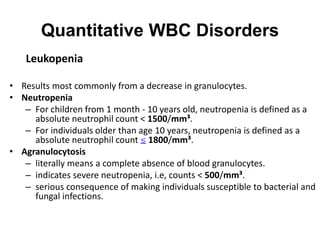 Quantitative WBC Disorders
Leukopenia
• Results most commonly from a decrease in granulocytes.
• Neutropenia
– For children from 1 month - 10 years old, neutropenia is defined as a
absolute neutrophil count < 1500/mm³.
– For individuals older than age 10 years, neutropenia is defined as a
absolute neutrophil count ≲ 1800/mm³.
• Agranulocytosis
– literally means a complete absence of blood granulocytes.
– indicates severe neutropenia, i.e, counts < 500/mm³.
– serious consequence of making individuals susceptible to bacterial and
fungal infections.
 