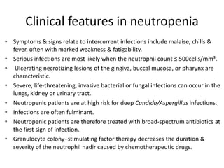 Clinical features in neutropenia
• Symptoms & signs relate to intercurrent infections include malaise, chills &
fever, often with marked weakness & fatigability.
• Serious infections are most likely when the neutrophil count ≤ 500cells/mm³.
• Ulcerating necrotizing lesions of the gingiva, buccal mucosa, or pharynx are
characteristic.
• Severe, life-threatening, invasive bacterial or fungal infections can occur in the
lungs, kidney or urinary tract.
• Neutropenic patients are at high risk for deep Candida/Aspergillus infections.
• Infections are often fulminant.
• Neutropenic patients are therefore treated with broad-spectrum antibiotics at
the first sign of infection.
• Granulocyte colony–stimulating factor therapy decreases the duration &
severity of the neutrophil nadir caused by chemotherapeutic drugs.
 