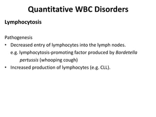 Quantitative WBC Disorders
Lymphocytosis
Pathogenesis
• Decreased entry of lymphocytes into the lymph nodes.
e.g. lymphocytosis-promoting factor produced by Bordetella
pertussis (whooping cough)
• Increased production of lymphocytes (e.g. CLL).
 