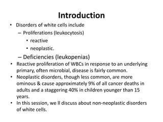 Introduction
• Disorders of white cells include
– Proliferations (leukocytosis)
• reactive
• neoplastic.
– Deficiencies (leukopenias)
• Reactive proliferation of WBCs in response to an underlying
primary, often microbial, disease is fairly common.
• Neoplastic disorders, though less common, are more
ominous & cause approximately 9% of all cancer deaths in
adults and a staggering 40% in children younger than 15
years.
• In this session, we ll discuss about non-neoplastic disorders
of white cells.
 
