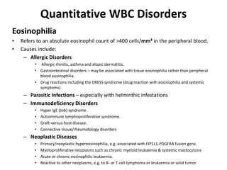 Quantitative WBC Disorders
Eosinophilia
• Refers to an absolute eosinophil count of >400 cells/mm³ in the peripheral blood.
• Causes include:
– Allergic Disorders
• Allergic rhinitis, asthma and atopic dermatitis.
• Gastrointestinal disorders – may be associated with tissue eosinophilia rather than peripheral
blood eosinophilia.
• Drug reactions including the DRESS syndrome (drug reaction with eosinophilia and systemic
symptoms).
– Parasitic Infections – especially with helminthic infestations
– Immunodeficiency Disorders
• Hyper IgE (Job) syndrome.
• Autoimmune lymphoproliferative syndrome.
• Graft-versus-host disease.
• Connective tissue/rheumatology disorders
– Neoplastic Diseases
• Primary/neoplastic hypereosinophilia, e.g. associated with FIP1L1-PDGFRA fusion gene.
• Myeloproliferative neoplasms such as chronic myeloid leukaemia & systemic mastocytosis
• Acute or chronic eosinophilic leukaemia.
• Reactive to other neoplasms, e.g. to B- or T-cell lymphoma or leukaemia or solid tumor.
 