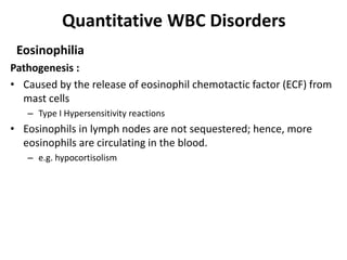 Quantitative WBC Disorders
Eosinophilia
Pathogenesis :
• Caused by the release of eosinophil chemotactic factor (ECF) from
mast cells
– Type I Hypersensitivity reactions
• Eosinophils in lymph nodes are not sequestered; hence, more
eosinophils are circulating in the blood.
– e.g. hypocortisolism
 