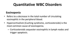 Quantitative WBC Disorders
Eosinopenia
• Refers to a decrease in the total number of circulating
eosinophils in the peripheral blood.
• Hypercortisolism (Cushing syndrome, corticosteroids) is the
most common cause of eosinopenia.
– Corticosteroids sequester eosinophils in lymph nodes and
trigger apoptosis.
 