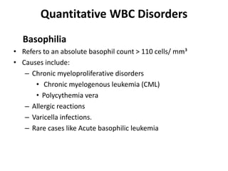 Quantitative WBC Disorders
Basophilia
• Refers to an absolute basophil count > 110 cells/ mm³
• Causes include:
– Chronic myeloproliferative disorders
• Chronic myelogenous leukemia (CML)
• Polycythemia vera
– Allergic reactions
– Varicella infections.
– Rare cases like Acute basophilic leukemia
 