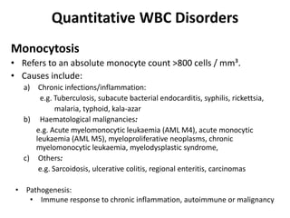Quantitative WBC Disorders
Monocytosis
• Refers to an absolute monocyte count >800 cells / mm³.
• Causes include:
a) Chronic infections/inflammation:
e.g. Tuberculosis, subacute bacterial endocarditis, syphilis, rickettsia,
malaria, typhoid, kala-azar
b) Haematological malignancies:
e.g. Acute myelomonocytic leukaemia (AML M4), acute monocytic
leukaemia (AML M5), myeloproliferative neoplasms, chronic
myelomonocytic leukaemia, myelodysplastic syndrome,
c) Others:
e.g. Sarcoidosis, ulcerative colitis, regional enteritis, carcinomas
• Pathogenesis:
• Immune response to chronic inflammation, autoimmune or malignancy
 