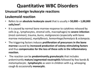 Quantitative WBC Disorders
Unusual benign leukocyte reactions
Leukemoid reaction
• Refers to an absolute leukocyte count that is usually > 50,000 – 1,00,000
cells/mm³.
• It is caused by normal bone marrow response to cytokines released by
cells (e.g., lymphocytes, stromal cells, macrophages) to severe infection
(most common), trauma, burns, malignancies (especially with bone
marrow metastases), myelofibrosis, hemorrhage/hemolysis & eclampsia.
• The triggering factors induces proliferation of precursors in the bone
marrow caused by increased production of colony-stimulating factors
and thus compensates for the loss of these cells in the inflammatory
reaction.
• The reaction can be predominantly granulocytic that includes
prdominantly mature/segmented neutrophils followed by few bands &
metamyelocyte ; lymphocytic as seen in children with e.g. whooping
cough & occasionally monocytic.
 
