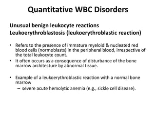 Quantitative WBC Disorders
Unusual benign leukocyte reactions
Leukoerythroblastosis (leukoerythroblastic reaction)
• Refers to the presence of immature myeloid & nucleated red
blood cells (normoblasts) in the peripheral blood, irrespective of
the total leukocyte count.
• It often occurs as a consequence of disturbance of the bone
marrow architecture by abnormal tissue.
• Example of a leukoerythroblastic reaction with a normal bone
marrow
– severe acute hemolytic anemia (e.g., sickle cell disease).
 