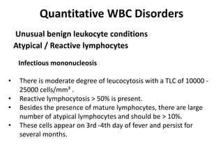 Quantitative WBC Disorders
Atypical / Reactive lymphocytes
Unusual benign leukocyte conditions
Infectious mononucleosis
• There is moderate degree of leucocytosis with a TLC of 10000 -
25000 cells/mm³ .
• Reactive lymphocytosis > 50% is present.
• Besides the presence of mature lymphocytes, there are large
number of atypical lymphocytes and should be > 10%.
• These cells appear on 3rd -4th day of fever and persist for
several months.
 