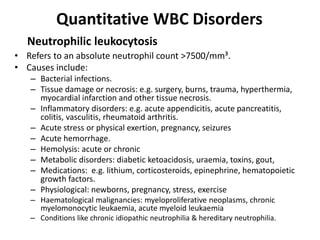 Quantitative WBC Disorders
• Refers to an absolute neutrophil count >7500/mm³.
• Causes include:
– Bacterial infections.
– Tissue damage or necrosis: e.g. surgery, burns, trauma, hyperthermia,
myocardial infarction and other tissue necrosis.
– Inflammatory disorders: e.g. acute appendicitis, acute pancreatitis,
colitis, vasculitis, rheumatoid arthritis.
– Acute stress or physical exertion, pregnancy, seizures
– Acute hemorrhage.
– Hemolysis: acute or chronic
– Metabolic disorders: diabetic ketoacidosis, uraemia, toxins, gout,
– Medications: e.g. lithium, corticosteroids, epinephrine, hematopoietic
growth factors.
– Physiological: newborns, pregnancy, stress, exercise
– Haematological malignancies: myeloproliferative neoplasms, chronic
myelomonocytic leukaemia, acute myeloid leukaemia
– Conditions like chronic idiopathic neutrophilia & hereditary neutrophilia.
Neutrophilic leukocytosis
 