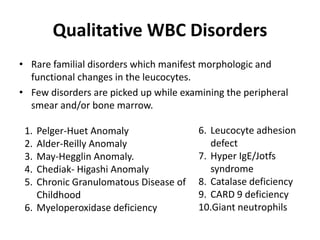 Qualitative WBC Disorders
• Rare familial disorders which manifest morphologic and
functional changes in the leucocytes.
• Few disorders are picked up while examining the peripheral
smear and/or bone marrow.
1. Pelger-Huet Anomaly
2. Alder-Reilly Anomaly
3. May-Hegglin Anomaly.
4. Chediak- Higashi Anomaly
5. Chronic Granulomatous Disease of
Childhood
6. Myeloperoxidase deficiency
6. Leucocyte adhesion
defect
7. Hyper IgE/Jotfs
syndrome
8. Catalase deficiency
9. CARD 9 deficiency
10.Giant neutrophils
 