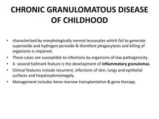 CHRONIC GRANULOMATOUS DISEASE
OF CHILDHOOD
• characterized by morphologically normal leucocytes which fail to generate
superoxide and hydrogen peroxide & therefore phagocytosis and killing of
organisms is impaired.
• These cases are susceptible to infections by organisms of low pathogenicity.
• A second hallmark feature is the development of inflammatory granulomas.
• Clinical features include recurrent, infections of skin, lungs and epithelial
surfaces and hepatosplenomegaly.
• Management includes bone marrow transplantation & gene therapy.
 