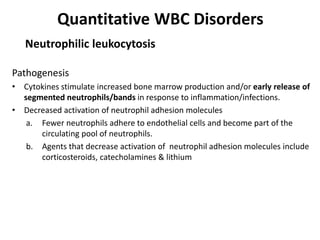 Quantitative WBC Disorders
Pathogenesis
• Cytokines stimulate increased bone marrow production and/or early release of
segmented neutrophils/bands in response to inflammation/infections.
• Decreased activation of neutrophil adhesion molecules
a. Fewer neutrophils adhere to endothelial cells and become part of the
circulating pool of neutrophils.
b. Agents that decrease activation of neutrophil adhesion molecules include
corticosteroids, catecholamines & lithium
Neutrophilic leukocytosis
 