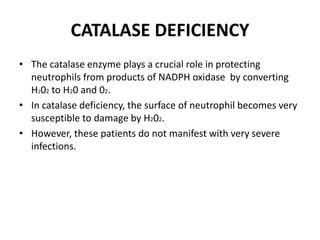 CATALASE DEFICIENCY
• The catalase enzyme plays a crucial role in protecting
neutrophils from products of NADPH oxidase by converting
H202 to H20 and 02.
• In catalase deficiency, the surface of neutrophil becomes very
susceptible to damage by H202.
• However, these patients do not manifest with very severe
infections.
 