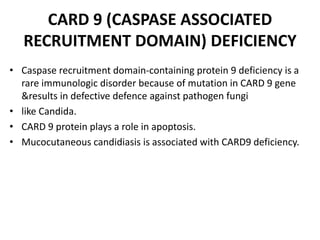 CARD 9 (CASPASE ASSOCIATED
RECRUITMENT DOMAIN) DEFICIENCY
• Caspase recruitment domain-containing protein 9 deficiency is a
rare immunologic disorder because of mutation in CARD 9 gene
&results in defective defence against pathogen fungi
• like Candida.
• CARD 9 protein plays a role in apoptosis.
• Mucocutaneous candidiasis is associated with CARD9 deficiency.
 